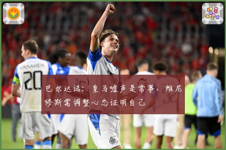 巴尔达诺：皇马嘘声是常事，维尼修斯需调整心态证明自己