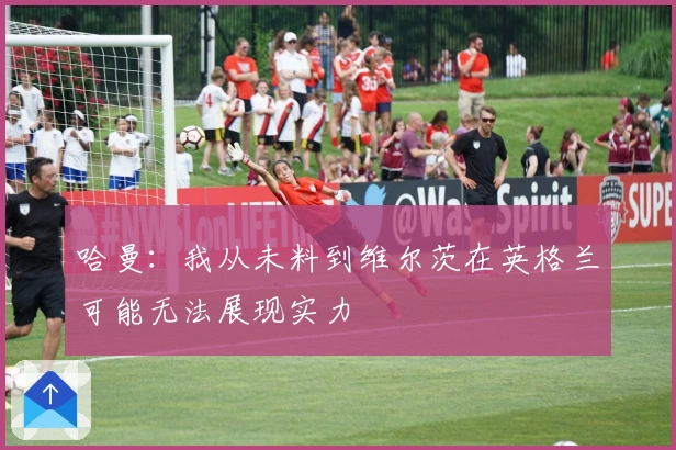 哈曼：我从未料到维尔茨在英格兰可能无法展现实力