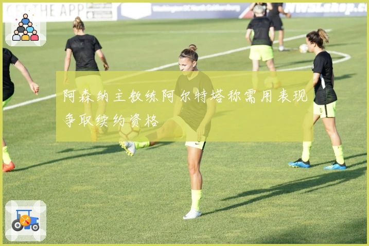 阿森纳主教练阿尔特塔称需用表现争取续约资格