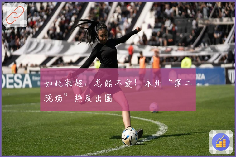 如此湘超，怎能不爱！永州“第二现场”热度出圈