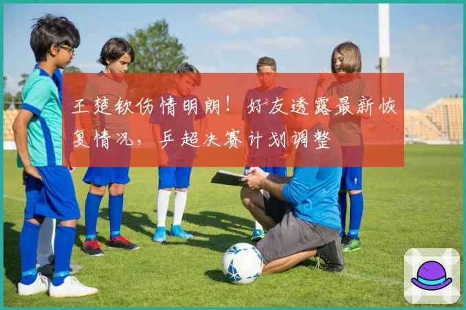 王楚钦伤情明朗！好友透露最新恢复情况，乒超决赛计划调整