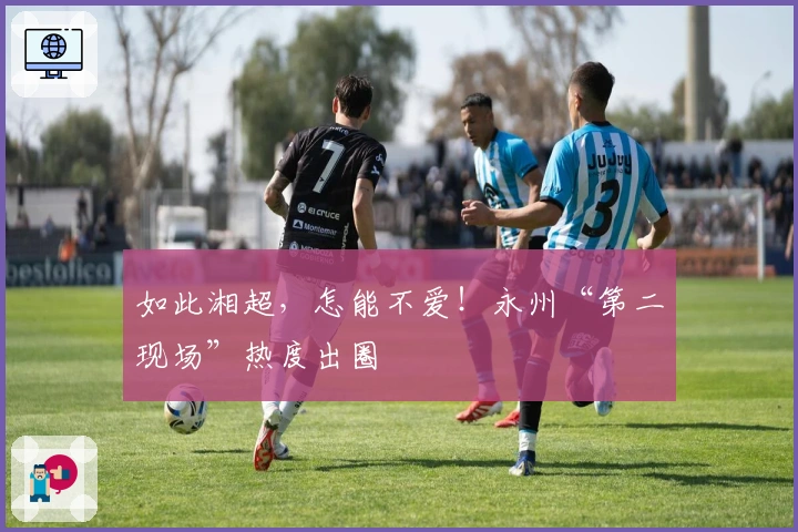 如此湘超，怎能不爱！永州“第二现场”热度出圈