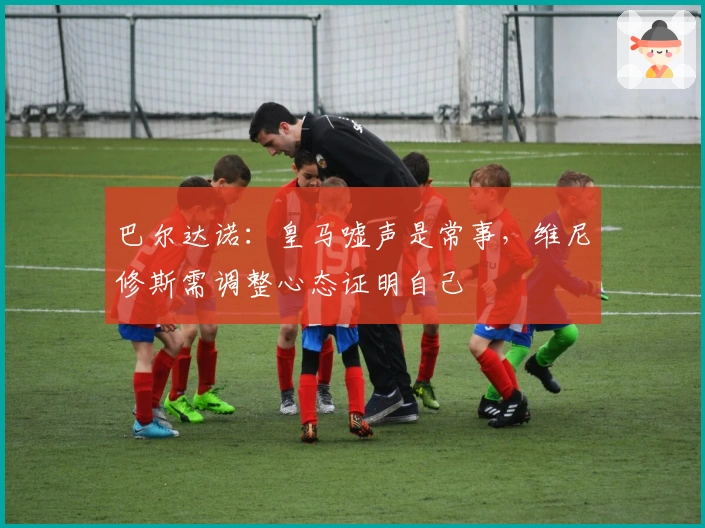 巴尔达诺：皇马嘘声是常事，维尼修斯需调整心态证明自己