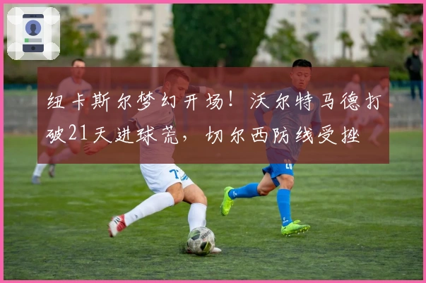 纽卡斯尔梦幻开场！沃尔特马德打破21天进球荒，切尔西防线受挫