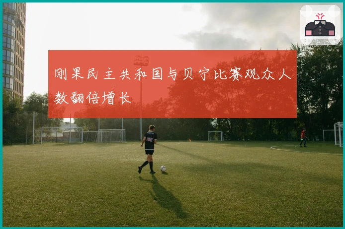 刚果民主共和国与贝宁比赛观众人数翻倍增长